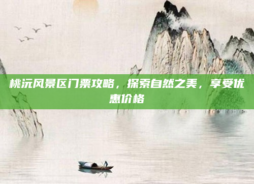 桃沅风景区门票攻略,探索自然之美,享受优惠价格