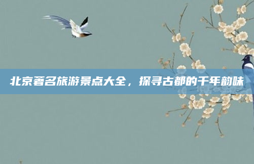 北京著名旅游景点大全,探寻古都的千年韵味
