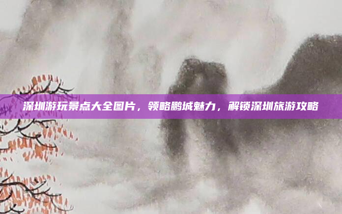 深圳游玩景点大全图片,领略鹏城魅力,解锁深圳旅游攻略