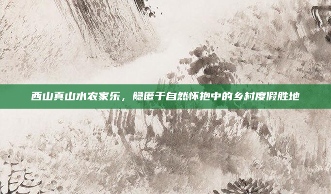 西山真山水农家乐，隐匿于自然怀抱中的乡村度假胜地