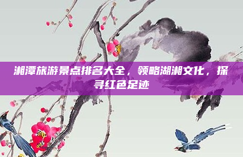 湘潭旅游景点排名大全,领略湖湘文化,探寻红色足迹