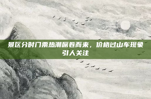 景区分时门票热潮席卷而来,价格过山车现象引人关注