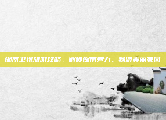 湖南卫视旅游攻略,解锁湖南魅力,畅游美丽家园