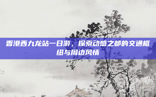 香港西九龙站一日游，探索动感之都的交通枢纽与周边风情