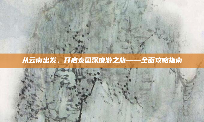 从云南出发,开启泰国深度游之旅——全面攻略指南