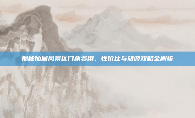 揭秘仙居风景区门票费用,性价比与旅游攻略全解析