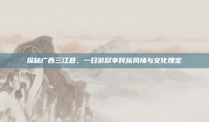 探秘广西三江县,一日游尽享民族风情与文化瑰宝