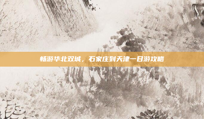 畅游华北双城,石家庄到天津一日游攻略