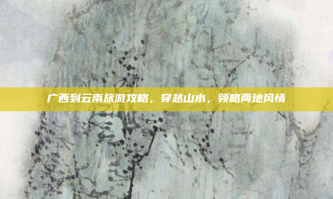广西到云南旅游攻略,穿越山水,领略两地风情