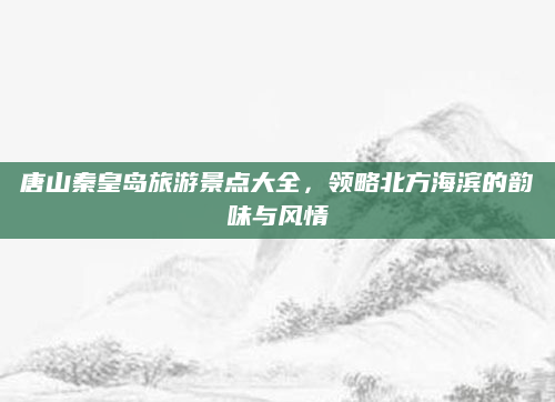 唐山秦皇岛旅游景点大全,领略北方海滨的韵味与风情