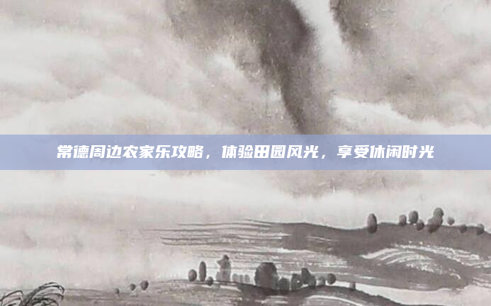 常德周边农家乐攻略,体验田园风光,享受休闲时光
