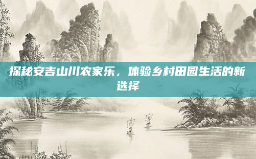 探秘安吉山川农家乐,体验乡村田园生活的新选择