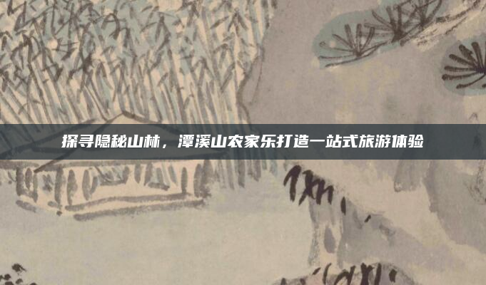 探寻隐秘山林,潭溪山农家乐打造一站式旅游体验