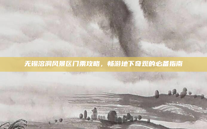 无锡溶洞风景区门票攻略,畅游地下奇观的必备指南