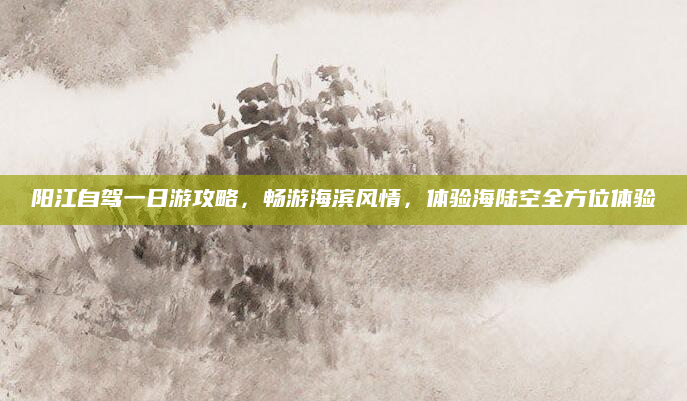 阳江自驾一日游攻略,畅游海滨风情,体验海陆空全方位体验