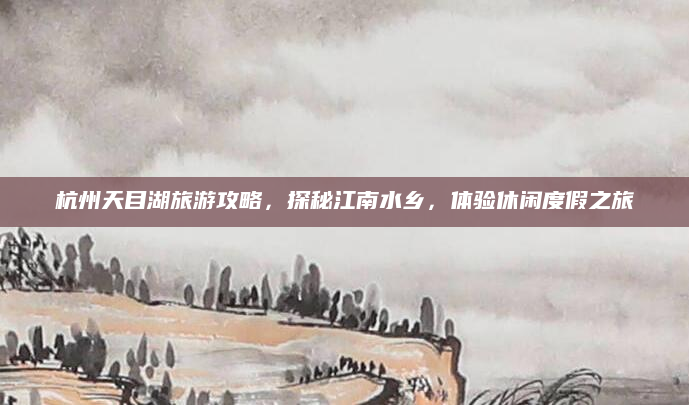 杭州天目湖旅游攻略,探秘江南水乡,体验休闲度假之旅