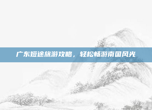 广东短途旅游攻略,轻松畅游南国风光