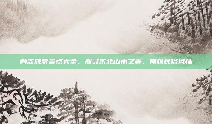 尚志旅游景点大全，探寻东北山水之美，体验民俗风情
