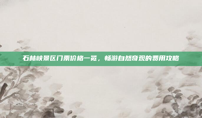 石林峡景区门票价格一览,畅游自然奇观的费用攻略