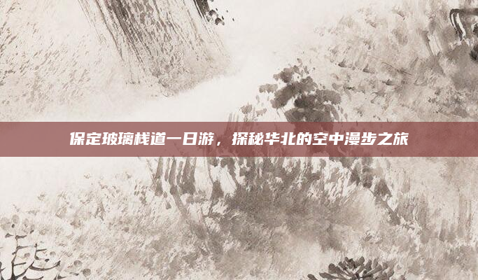 保定玻璃栈道一日游,探秘华北的空中漫步之旅