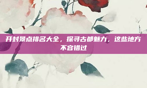 开封景点排名大全，探寻古都魅力，这些地方不容错过