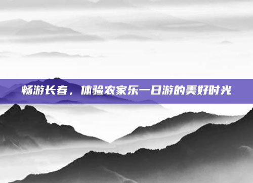 畅游长春,体验农家乐一日游的美好时光