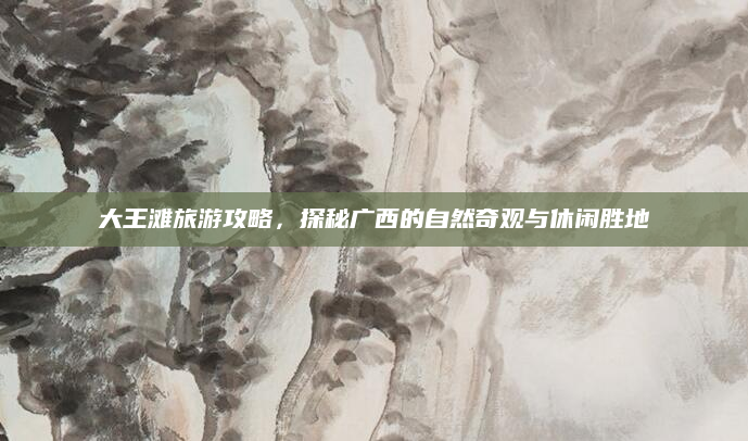 大王滩旅游攻略,探秘广西的自然奇观与休闲胜地