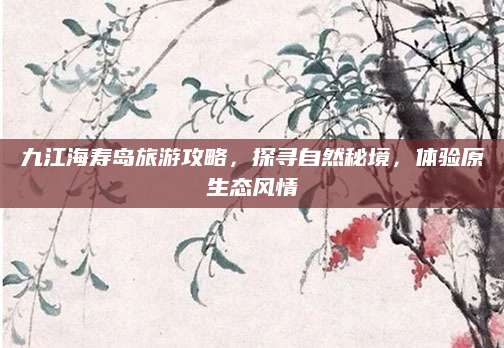 九江海寿岛旅游攻略,探寻自然秘境,体验原生态风情