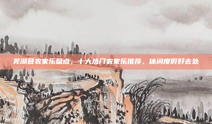 芜湖县农家乐盘点，十大热门农家乐推荐，休闲度假好去处