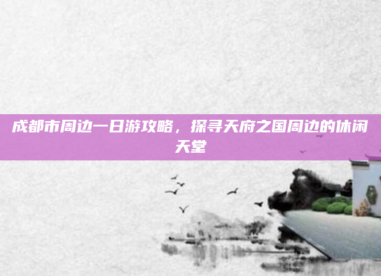 成都市周边一日游攻略,探寻天府之国周边的休闲天堂