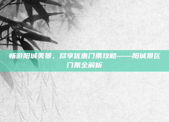 畅游阳城美景,尽享优惠门票攻略——阳城景区门票全解析