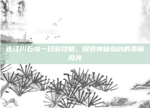 连江川石岛一日游攻略,探索神秘岛屿的美丽风光