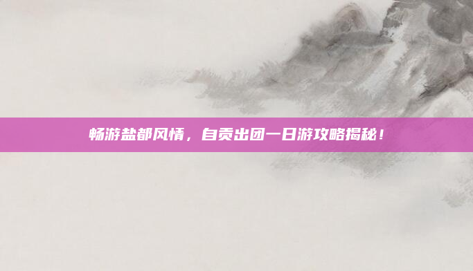 畅游盐都风情，自贡出团一日游攻略揭秘！