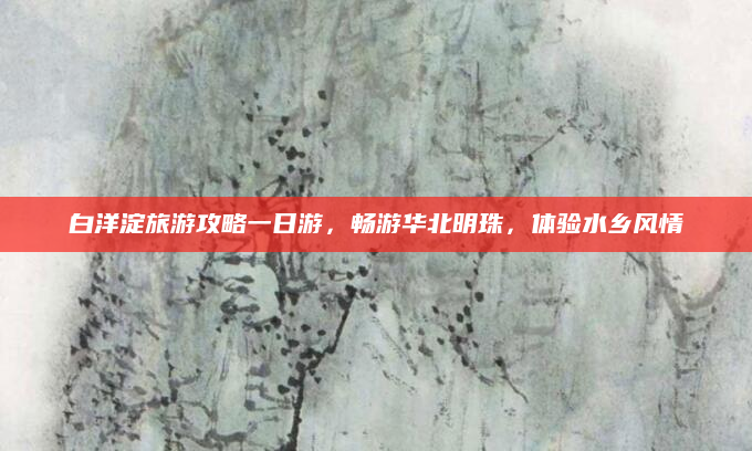 白洋淀旅游攻略一日游,畅游华北明珠,体验水乡风情