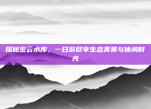 探秘密云水库,一日游尽享生态美景与休闲时光