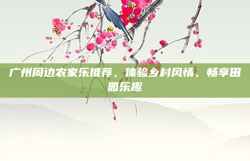 广州周边农家乐推荐,体验乡村风情,畅享田园乐趣