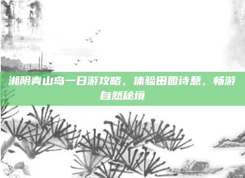 湘阴青山岛一日游攻略，体验田园诗意，畅游自然秘境