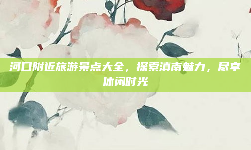 河口附近旅游景点大全,探索滇南魅力,尽享休闲时光