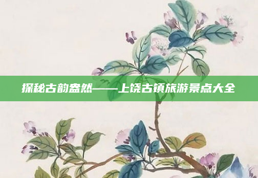 探秘古韵盎然——上饶古镇旅游景点大全
