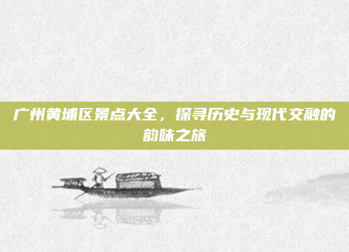 广州黄埔区景点大全,探寻历史与现代交融的韵味之旅