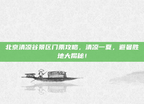 北京清凉谷景区门票攻略,清凉一夏,避暑胜地大揭秘!