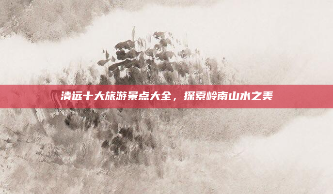 清远十大旅游景点大全,探索岭南山水之美