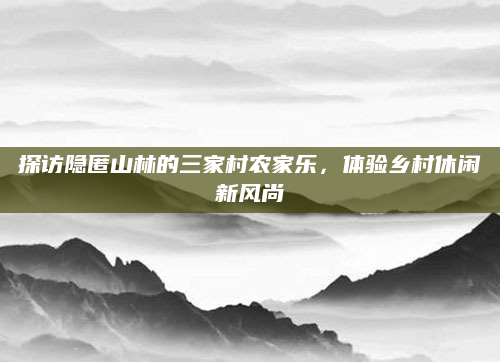 探访隐匿山林的三家村农家乐,体验乡村休闲新风尚