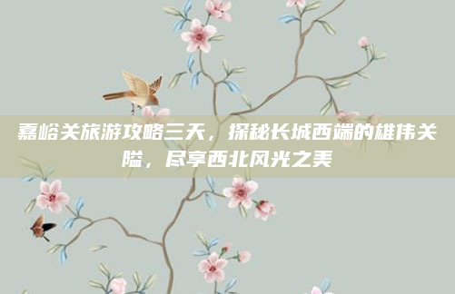 嘉峪关旅游攻略三天,探秘长城西端的雄伟关隘,尽享西北风光之美