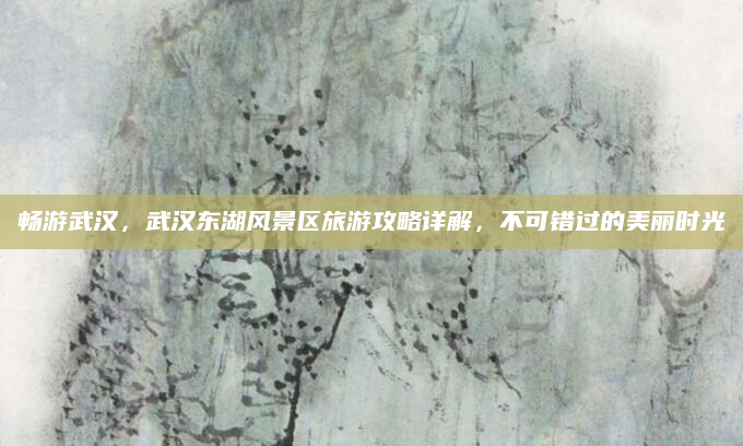 畅游武汉，武汉东湖风景区旅游攻略详解，不可错过的美丽时光