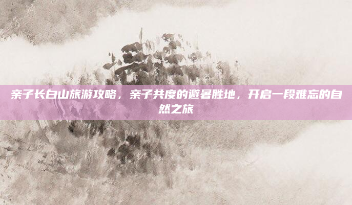 亲子长白山旅游攻略，亲子共度的避暑胜地，开启一段难忘的自然之旅