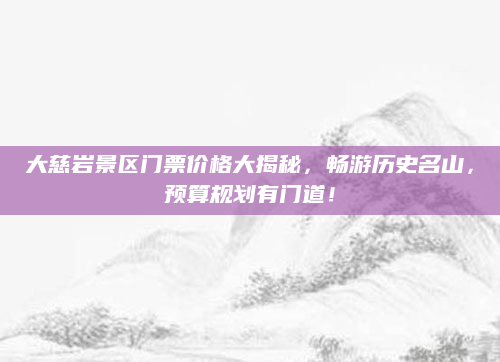 大慈岩景区门票价格大揭秘,畅游历史名山,预算规划有门道!