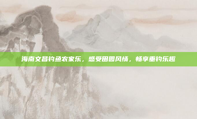 海南文昌钓鱼农家乐，感受田园风情，畅享垂钓乐趣