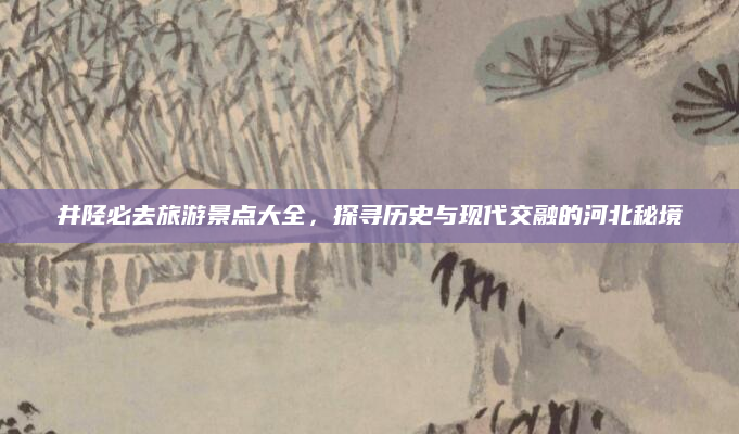 井陉必去旅游景点大全,探寻历史与现代交融的河北秘境