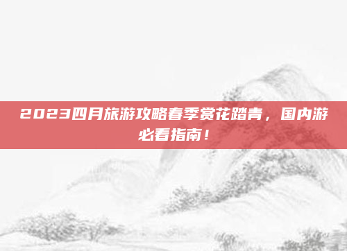 2023四月旅游攻略春季赏花踏青,国内游必看指南!